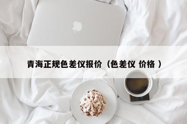 青海正規(guī)色差儀報(bào)價(jià)（色差儀 價(jià)格 ）