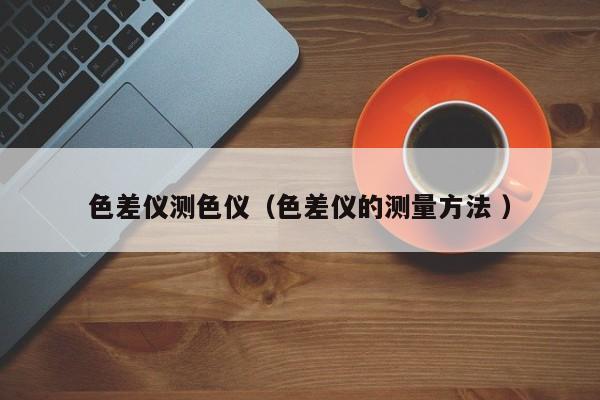 色差儀測(cè)色儀（色差儀的測(cè)量方法 ）