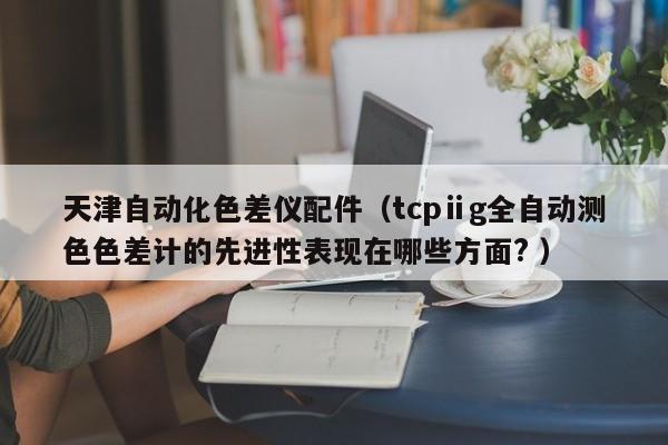 天津自動(dòng)化色差儀配件（tcpⅱg全自動(dòng)測(cè)色色差計(jì)的先進(jìn)性表現(xiàn)在哪些方面? ）