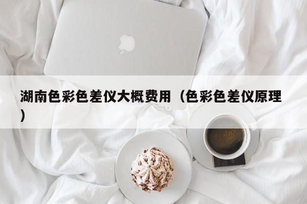 湖南色彩色差儀大概費用（色彩色差儀原理 ）