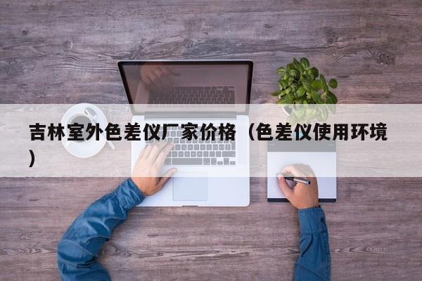 吉林室外色差儀廠(chǎng)家價(jià)格（色差儀使用環(huán)境 ）