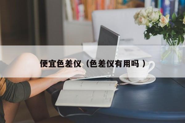便宜色差儀（色差儀有用嗎 ）