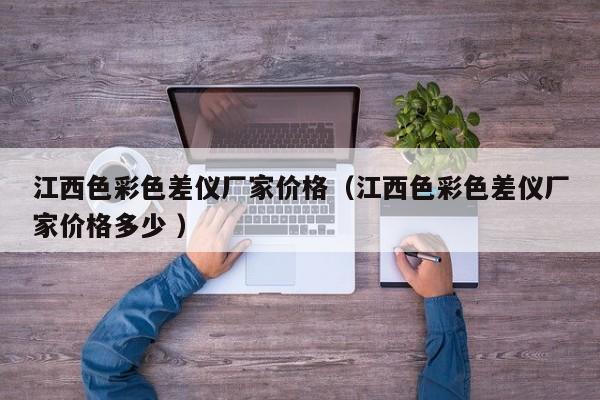 江西色彩色差儀廠家價(jià)格（江西色彩色差儀廠家價(jià)格多少 ）