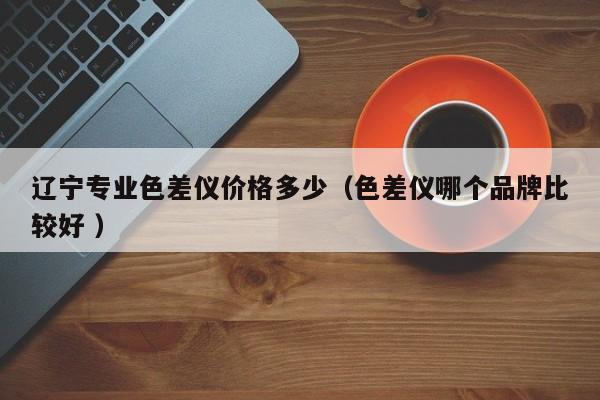 遼寧專業(yè)色差儀價格多少（色差儀哪個品牌比較好 ）