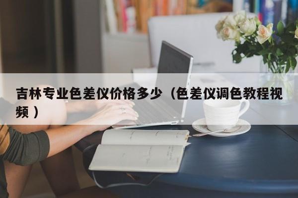 吉林專(zhuān)業(yè)色差儀價(jià)格多少（色差儀調(diào)色教程視頻 ）