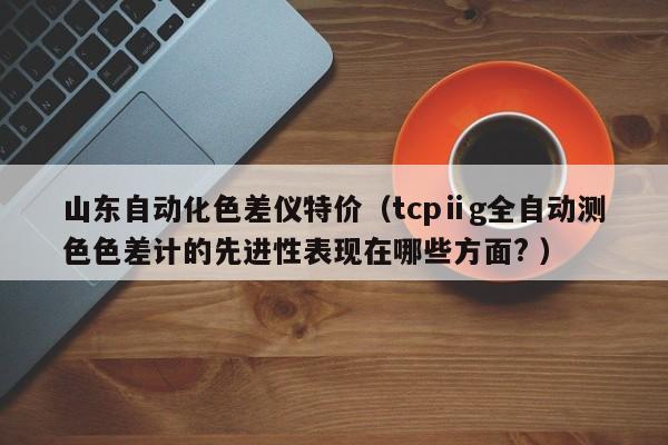 山東自動化色差儀特價（tcpⅱg全自動測色色差計(jì)的先進(jìn)性表現(xiàn)在哪些方面? ）