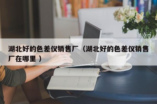 湖北好的色差儀銷(xiāo)售廠（湖北好的色差儀銷(xiāo)售廠在哪里 ）