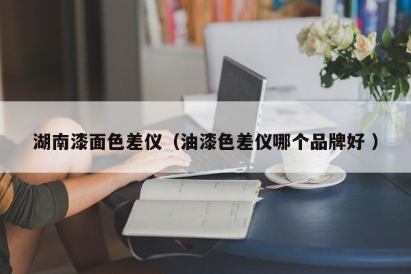 湖南漆面色差儀（油漆色差儀哪個品牌好 ）