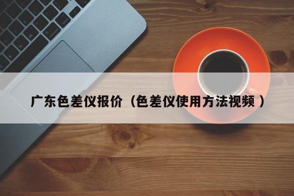 廣東色差儀報價（色差儀使用方法視頻 ）