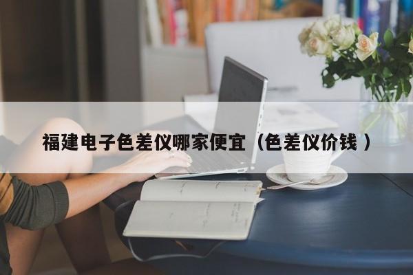 福建電子色差儀哪家便宜（色差儀價(jià)錢 ）