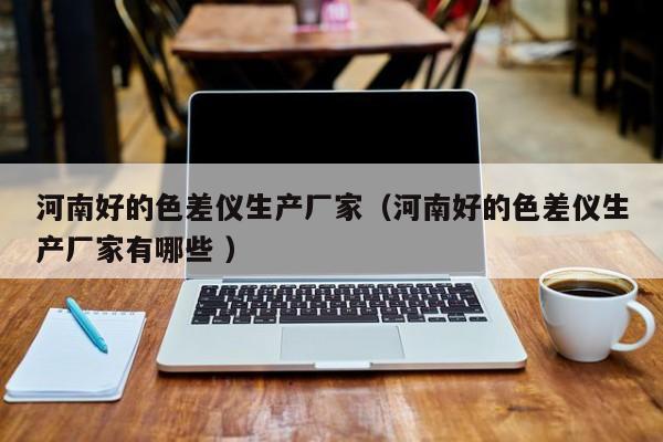 河南好的色差儀生產(chǎn)廠家（河南好的色差儀生產(chǎn)廠家有哪些 ）