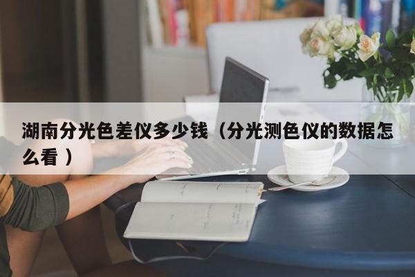 湖南分光色差儀多少錢（分光測(cè)色儀的數(shù)據(jù)怎么看 ）