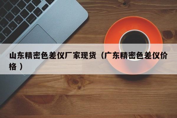 山東精密色差儀廠(chǎng)家現(xiàn)貨（廣東精密色差儀價(jià)格 ）