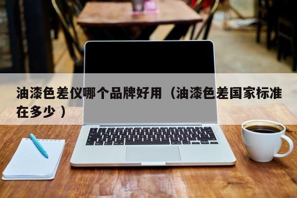 油漆色差儀哪個品牌好用（油漆色差國家標(biāo)準(zhǔn)在多少 ）