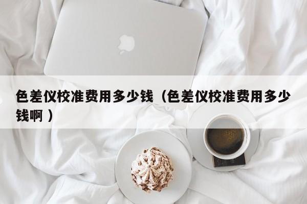 色差儀校準(zhǔn)費用多少錢（色差儀校準(zhǔn)費用多少錢啊 ）