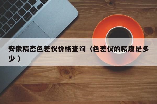 安徽精密色差儀價(jià)格查詢（色差儀的精度是多少 ）