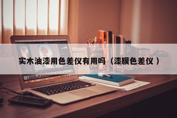 實木油漆用色差儀有用嗎（漆膜色差儀 ）
