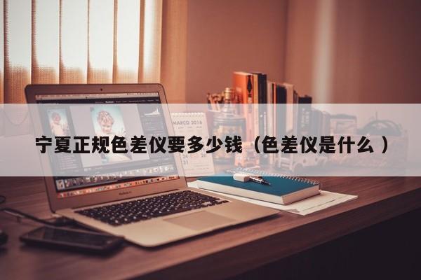 寧夏正規(guī)色差儀要多少錢（色差儀是什么 ）