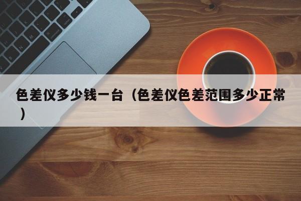 色差儀多少錢(qián)一臺(tái)（色差儀色差范圍多少正常 ）