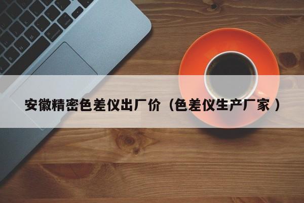 安徽精密色差儀出廠(chǎng)價(jià)（色差儀生產(chǎn)廠(chǎng)家 ）