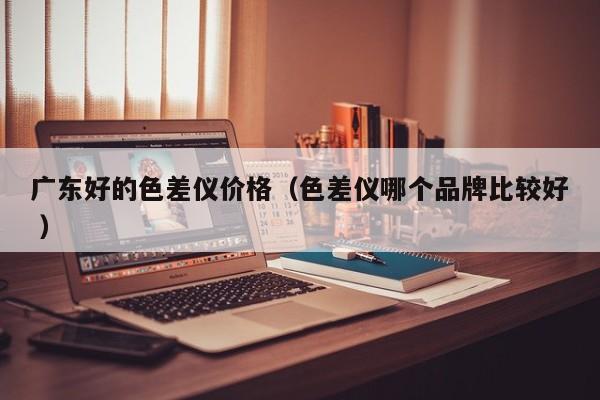 廣東好的色差儀價(jià)格（色差儀哪個(gè)品牌比較好 ）