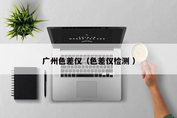 廣州色差儀（色差儀檢測(cè) ）