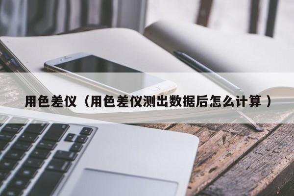 用色差儀（用色差儀測出數(shù)據(jù)后怎么計算 ）
