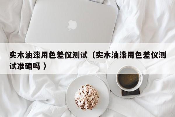 實(shí)木油漆用色差儀測(cè)試（實(shí)木油漆用色差儀測(cè)試準(zhǔn)確嗎 ）