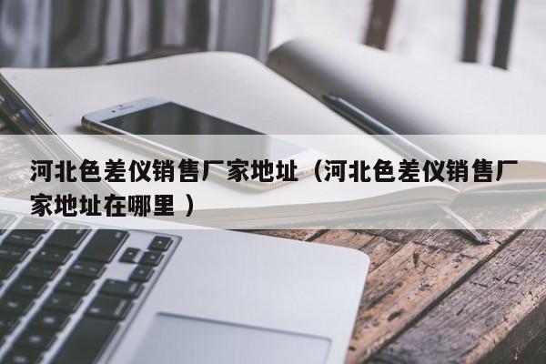 河北色差儀銷(xiāo)售廠家地址（河北色差儀銷(xiāo)售廠家地址在哪里 ）