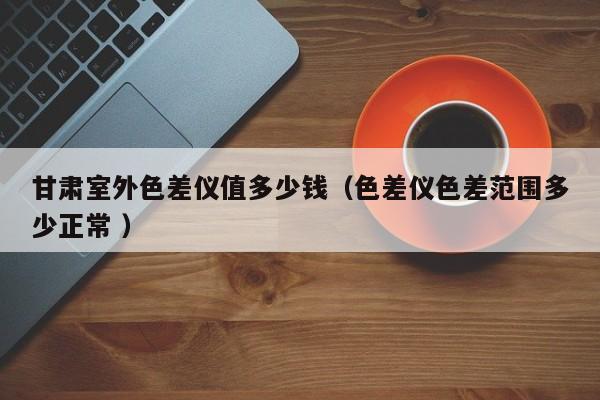 甘肅室外色差儀值多少錢（色差儀色差范圍多少正常 ）
