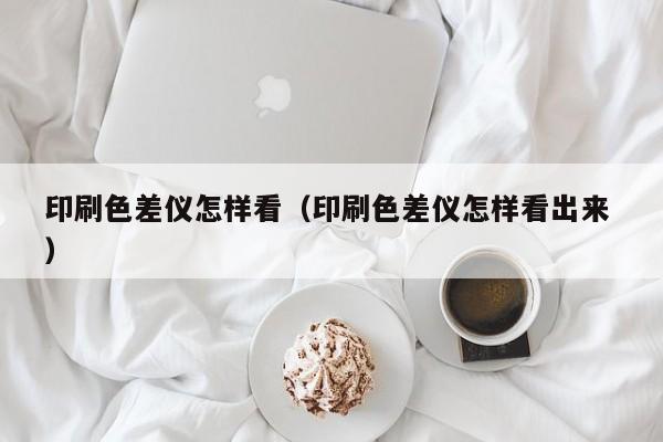 印刷色差儀怎樣看（印刷色差儀怎樣看出來 ）
