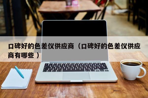 口碑好的色差儀供應商（口碑好的色差儀供應商有哪些 ）
