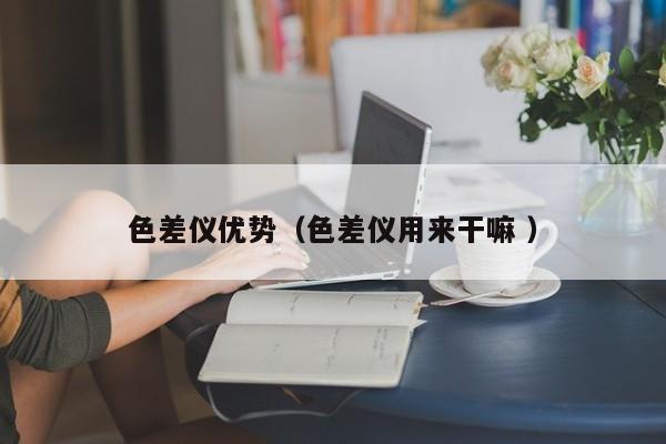色差儀優(yōu)勢(shì)（色差儀用來(lái)干嘛 ）