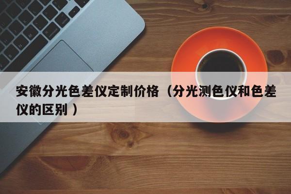 安徽分光色差儀定制價(jià)格（分光測色儀和色差儀的區(qū)別 ）