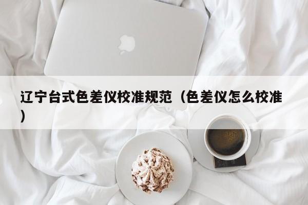 遼寧臺(tái)式色差儀校準(zhǔn)規(guī)范（色差儀怎么校準(zhǔn) ）