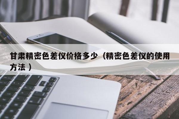 甘肅精密色差儀價(jià)格多少（精密色差儀的使用方法 ）