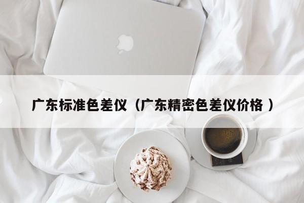 廣東標(biāo)準(zhǔn)色差儀（廣東精密色差儀價(jià)格 ）