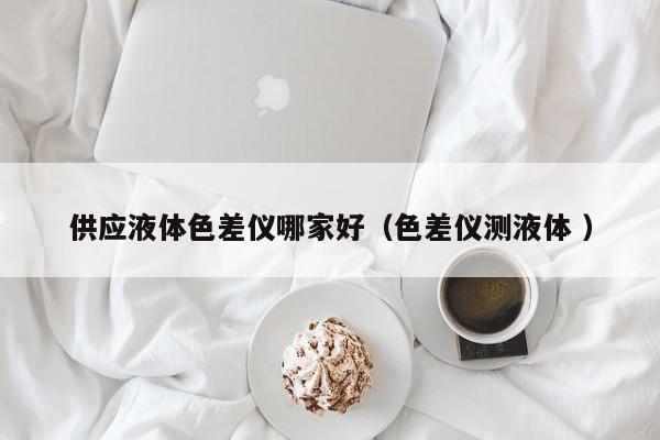 供應(yīng)液體色差儀哪家好（色差儀測(cè)液體 ）