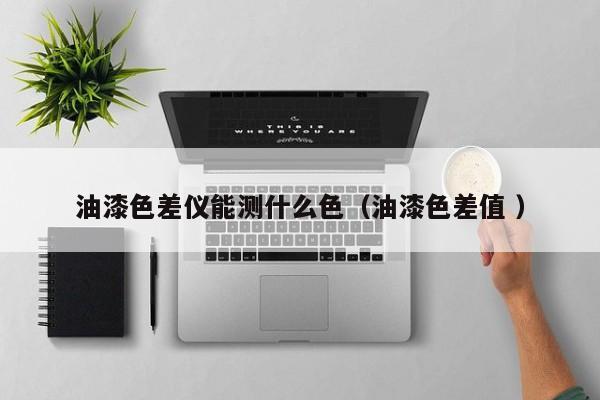 油漆色差儀能測(cè)什么色（油漆色差值 ）