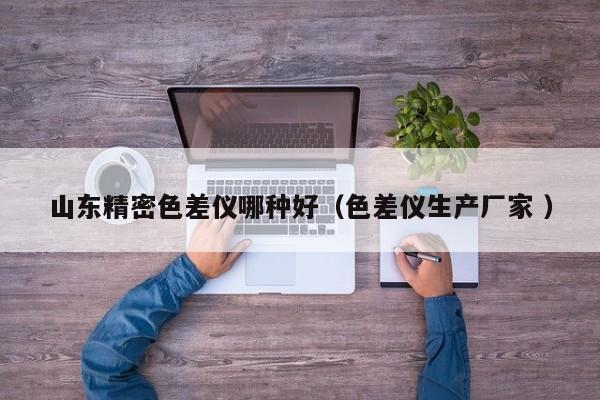 山東精密色差儀哪種好（色差儀生產(chǎn)廠家 ）